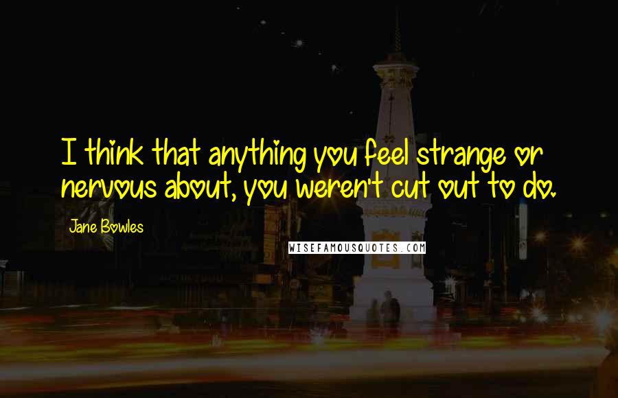 Jane Bowles Quotes: I think that anything you feel strange or nervous about, you weren't cut out to do.