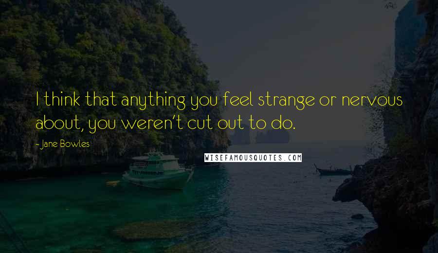 Jane Bowles Quotes: I think that anything you feel strange or nervous about, you weren't cut out to do.