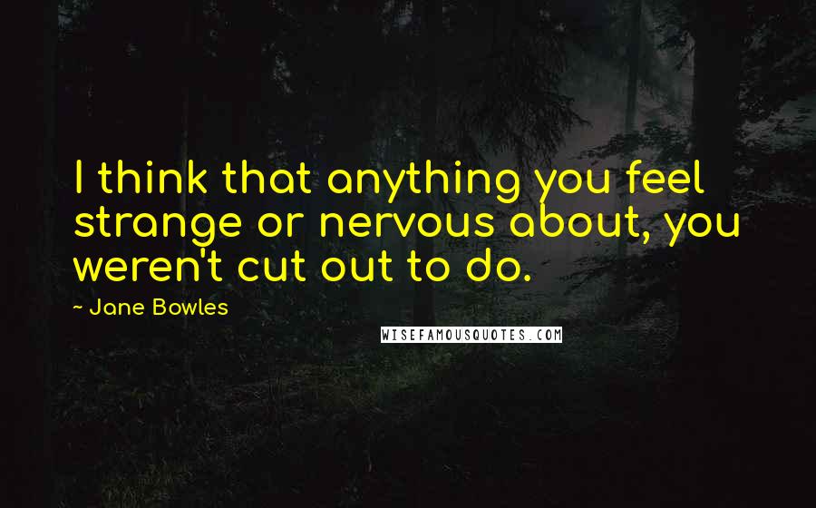 Jane Bowles Quotes: I think that anything you feel strange or nervous about, you weren't cut out to do.