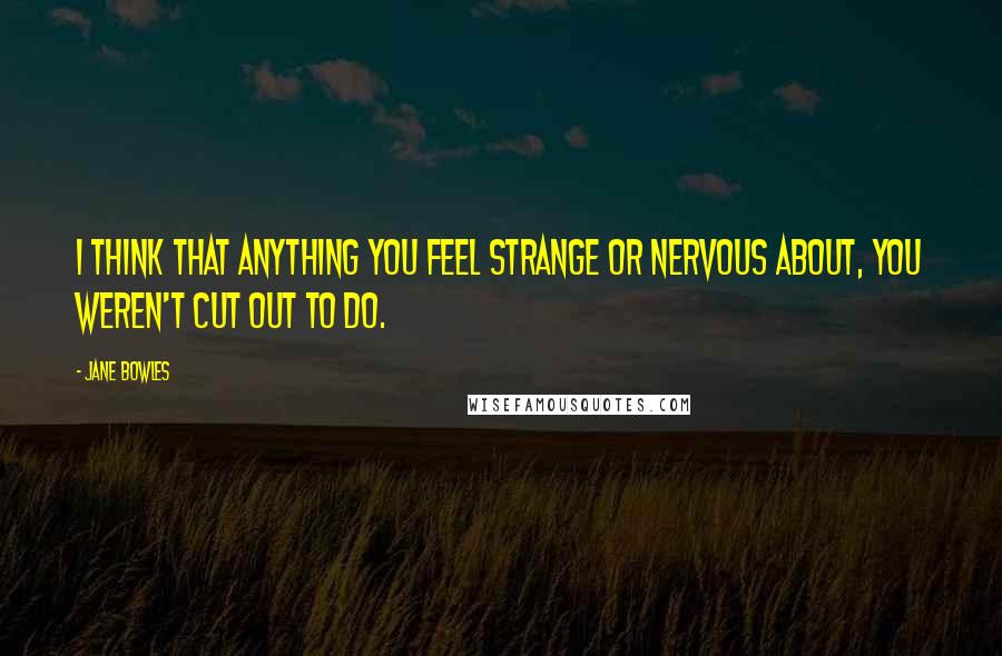 Jane Bowles Quotes: I think that anything you feel strange or nervous about, you weren't cut out to do.