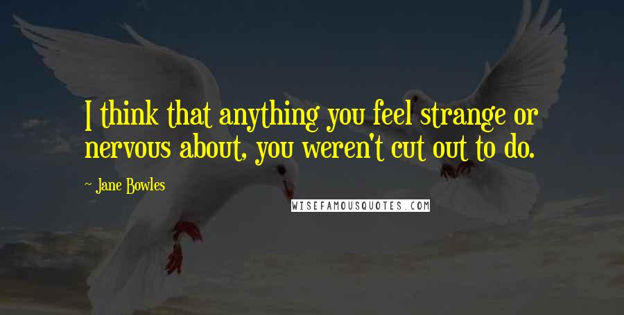 Jane Bowles Quotes: I think that anything you feel strange or nervous about, you weren't cut out to do.