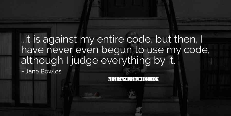 Jane Bowles Quotes: ..it is against my entire code, but then, I have never even begun to use my code, although I judge everything by it.