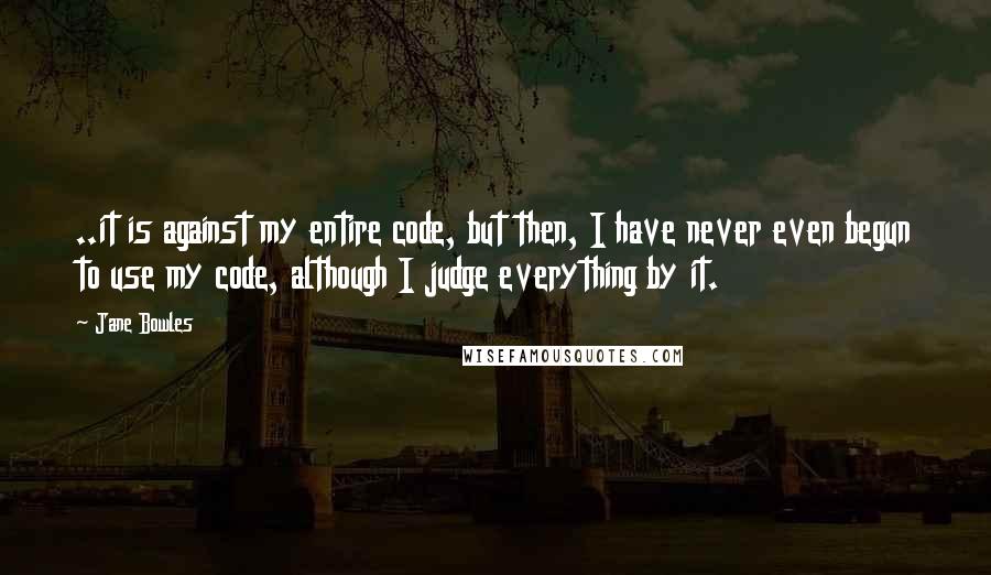Jane Bowles Quotes: ..it is against my entire code, but then, I have never even begun to use my code, although I judge everything by it.