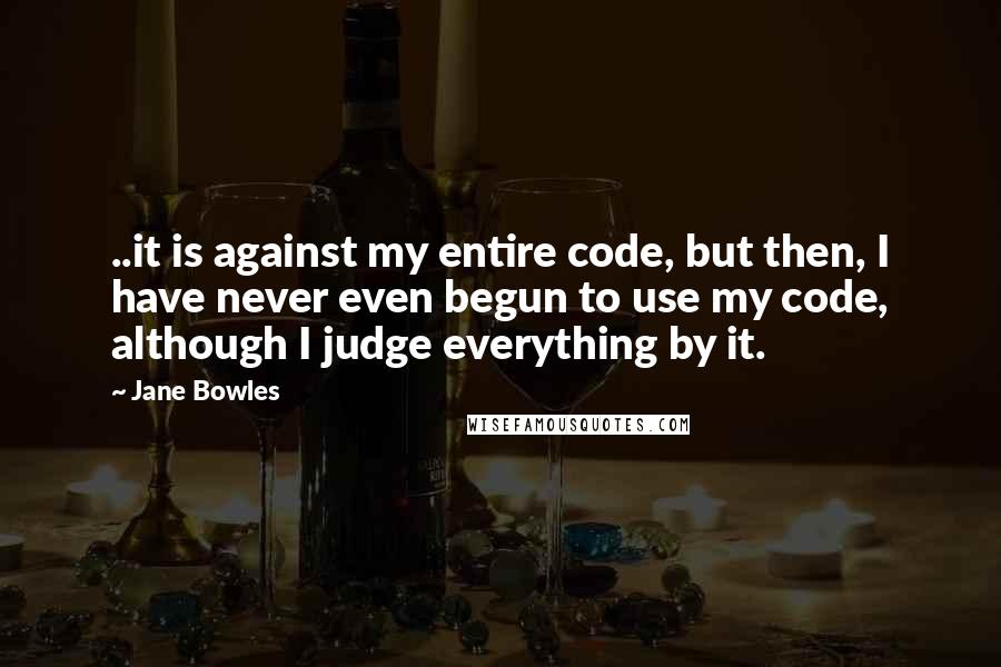 Jane Bowles Quotes: ..it is against my entire code, but then, I have never even begun to use my code, although I judge everything by it.