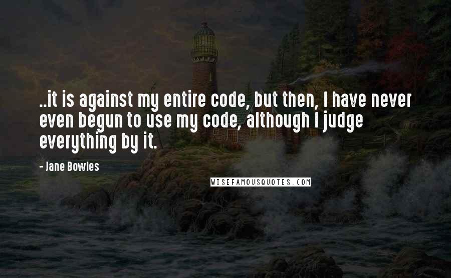 Jane Bowles Quotes: ..it is against my entire code, but then, I have never even begun to use my code, although I judge everything by it.