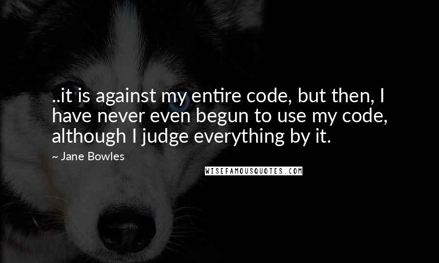 Jane Bowles Quotes: ..it is against my entire code, but then, I have never even begun to use my code, although I judge everything by it.