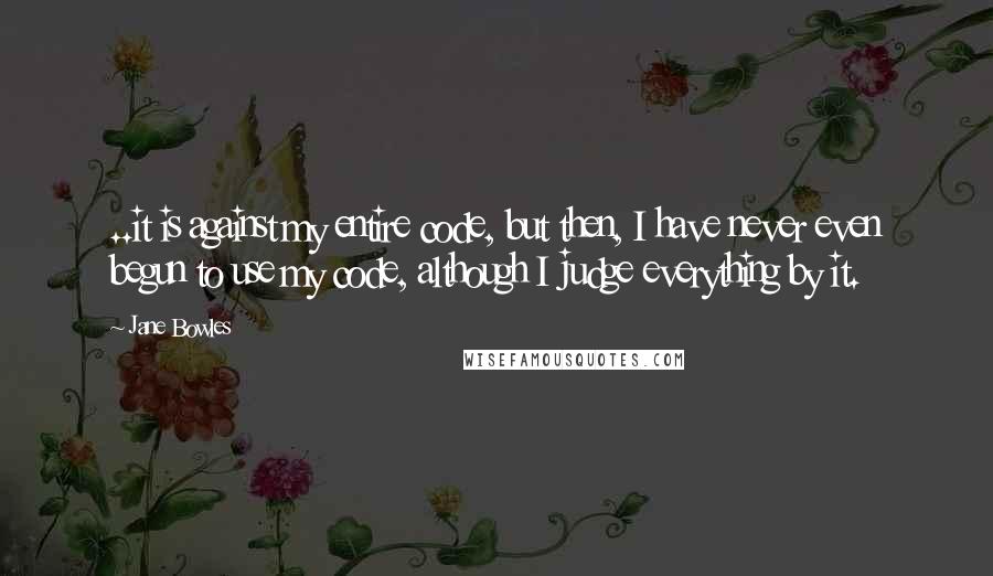 Jane Bowles Quotes: ..it is against my entire code, but then, I have never even begun to use my code, although I judge everything by it.