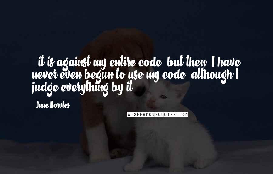 Jane Bowles Quotes: ..it is against my entire code, but then, I have never even begun to use my code, although I judge everything by it.