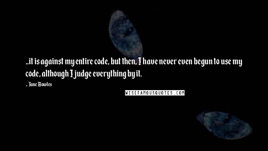 Jane Bowles Quotes: ..it is against my entire code, but then, I have never even begun to use my code, although I judge everything by it.