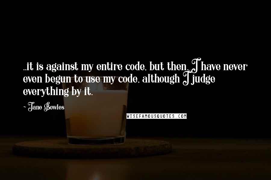 Jane Bowles Quotes: ..it is against my entire code, but then, I have never even begun to use my code, although I judge everything by it.