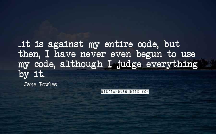 Jane Bowles Quotes: ..it is against my entire code, but then, I have never even begun to use my code, although I judge everything by it.