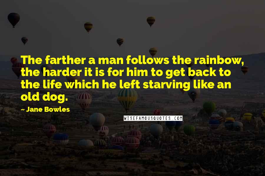 Jane Bowles Quotes: The farther a man follows the rainbow, the harder it is for him to get back to the life which he left starving like an old dog.