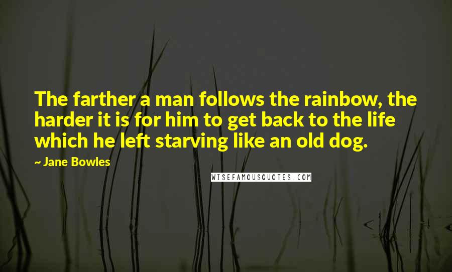 Jane Bowles Quotes: The farther a man follows the rainbow, the harder it is for him to get back to the life which he left starving like an old dog.