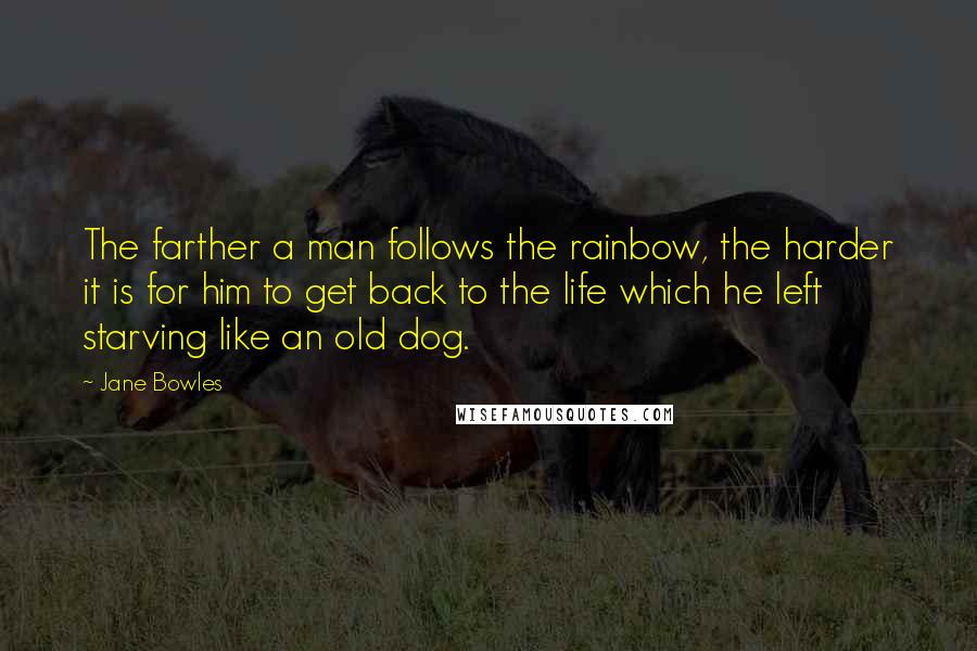 Jane Bowles Quotes: The farther a man follows the rainbow, the harder it is for him to get back to the life which he left starving like an old dog.