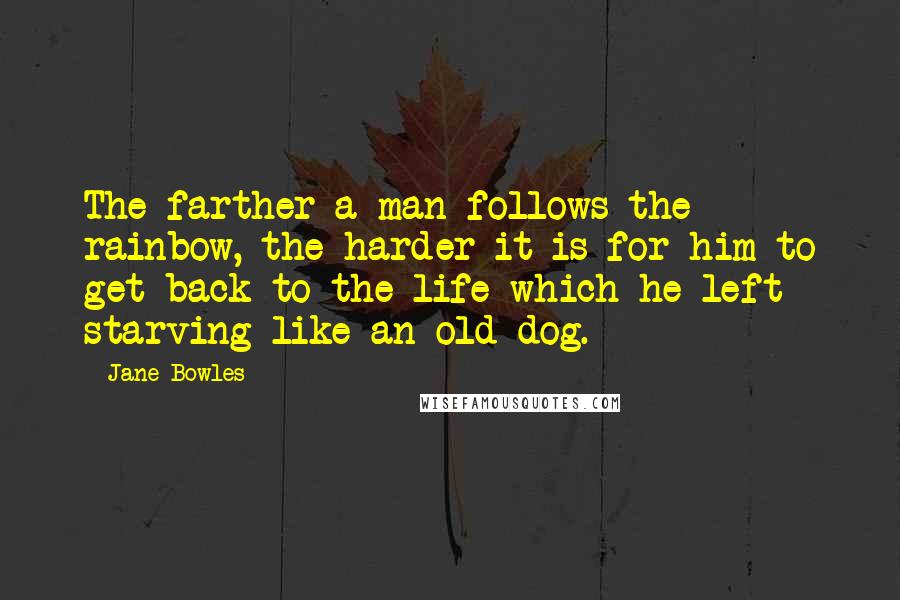 Jane Bowles Quotes: The farther a man follows the rainbow, the harder it is for him to get back to the life which he left starving like an old dog.