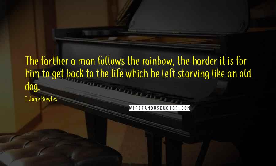 Jane Bowles Quotes: The farther a man follows the rainbow, the harder it is for him to get back to the life which he left starving like an old dog.