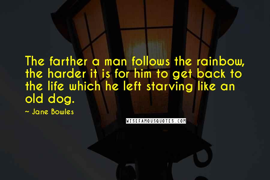 Jane Bowles Quotes: The farther a man follows the rainbow, the harder it is for him to get back to the life which he left starving like an old dog.