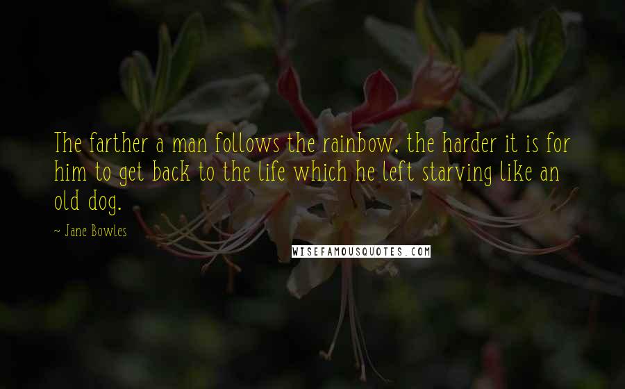 Jane Bowles Quotes: The farther a man follows the rainbow, the harder it is for him to get back to the life which he left starving like an old dog.