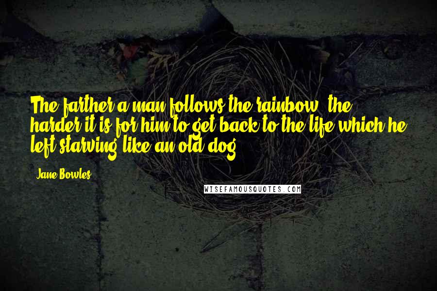 Jane Bowles Quotes: The farther a man follows the rainbow, the harder it is for him to get back to the life which he left starving like an old dog.