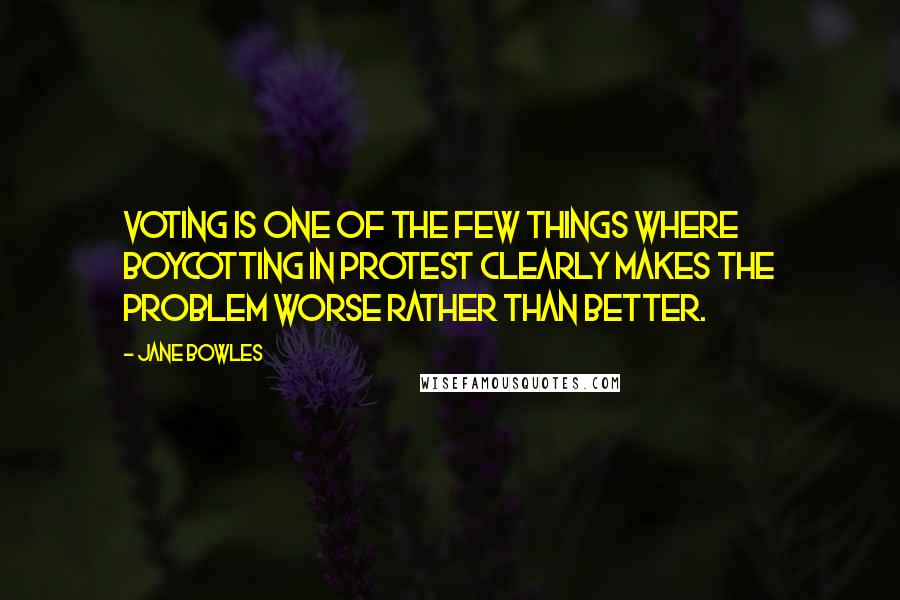 Jane Bowles Quotes: Voting is one of the few things where boycotting in protest clearly makes the problem worse rather than better.