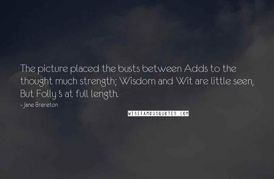 Jane Brereton Quotes: The picture placed the busts between Adds to the thought much strength; Wisdom and Wit are little seen, But Folly 's at full length.