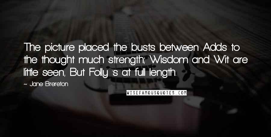 Jane Brereton Quotes: The picture placed the busts between Adds to the thought much strength; Wisdom and Wit are little seen, But Folly 's at full length.