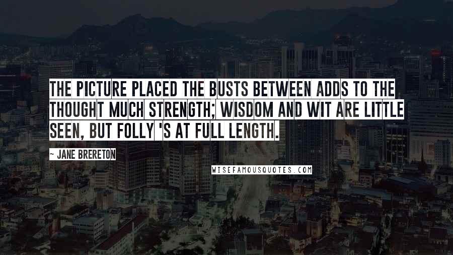 Jane Brereton Quotes: The picture placed the busts between Adds to the thought much strength; Wisdom and Wit are little seen, But Folly 's at full length.