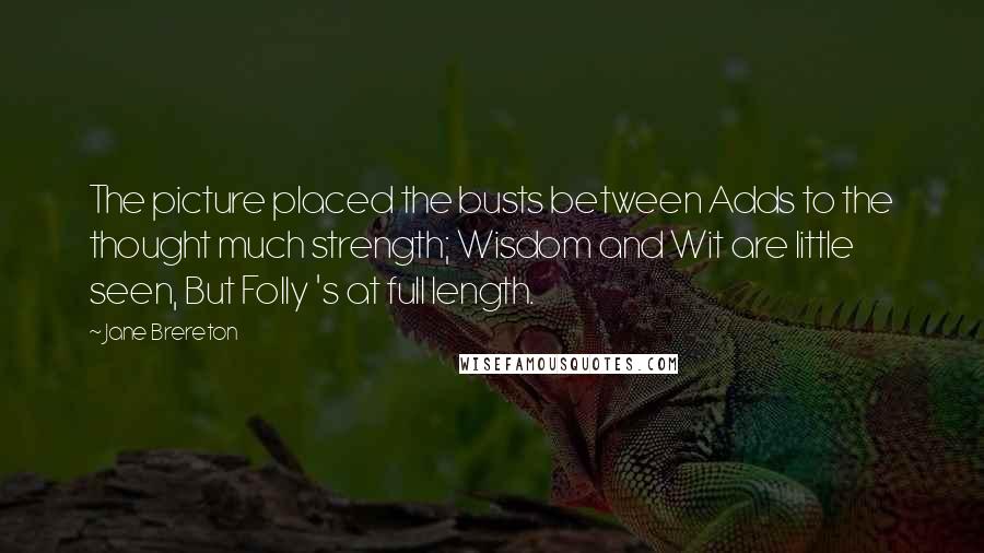 Jane Brereton Quotes: The picture placed the busts between Adds to the thought much strength; Wisdom and Wit are little seen, But Folly 's at full length.