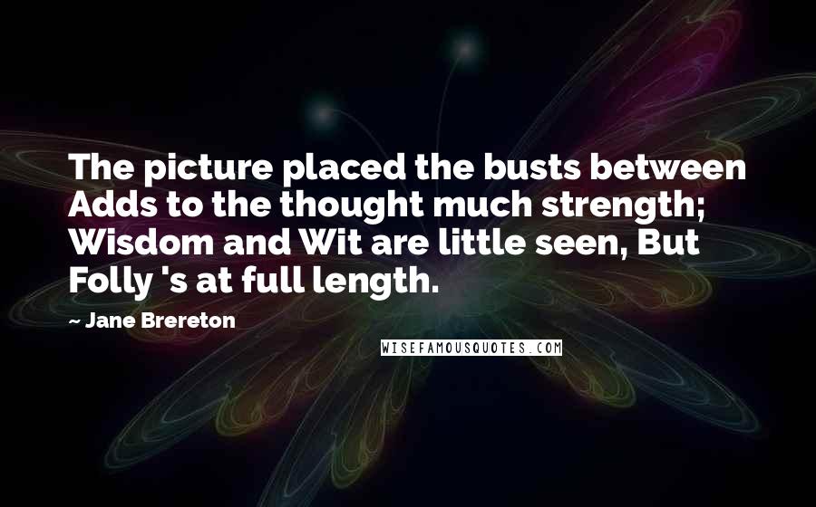 Jane Brereton Quotes: The picture placed the busts between Adds to the thought much strength; Wisdom and Wit are little seen, But Folly 's at full length.