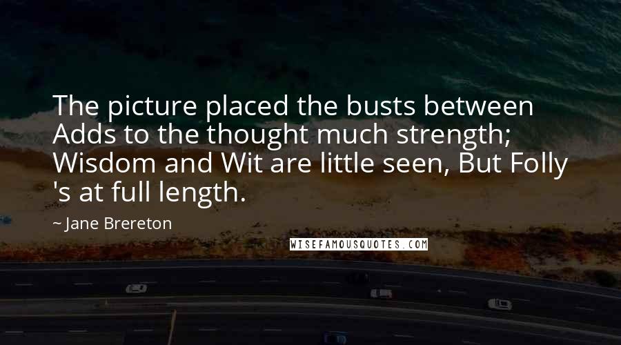 Jane Brereton Quotes: The picture placed the busts between Adds to the thought much strength; Wisdom and Wit are little seen, But Folly 's at full length.
