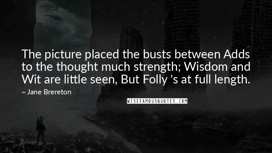Jane Brereton Quotes: The picture placed the busts between Adds to the thought much strength; Wisdom and Wit are little seen, But Folly 's at full length.