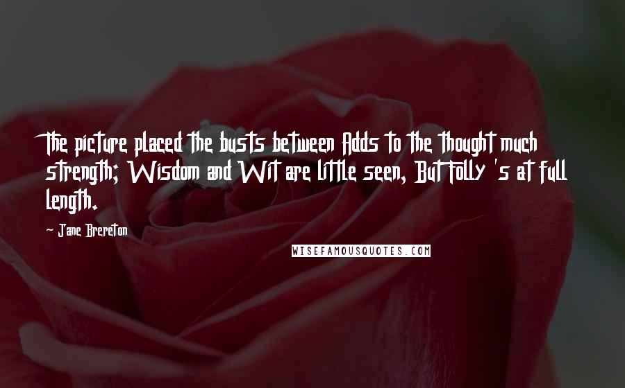Jane Brereton Quotes: The picture placed the busts between Adds to the thought much strength; Wisdom and Wit are little seen, But Folly 's at full length.