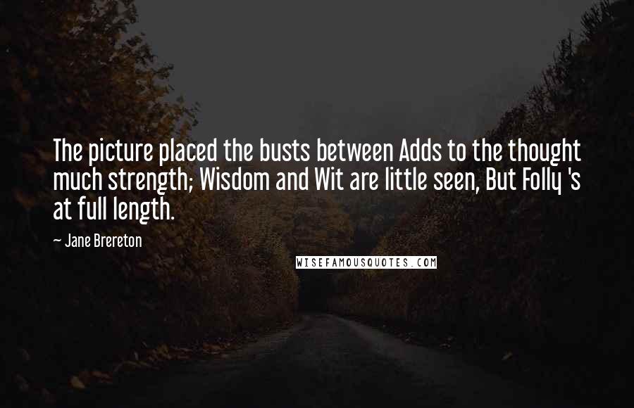 Jane Brereton Quotes: The picture placed the busts between Adds to the thought much strength; Wisdom and Wit are little seen, But Folly 's at full length.