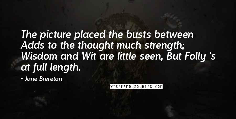 Jane Brereton Quotes: The picture placed the busts between Adds to the thought much strength; Wisdom and Wit are little seen, But Folly 's at full length.