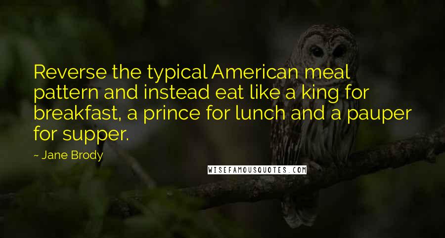 Jane Brody Quotes: Reverse the typical American meal pattern and instead eat like a king for breakfast, a prince for lunch and a pauper for supper.