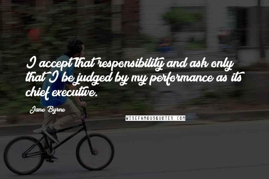 Jane Byrne Quotes: I accept that responsibility and ask only that I be judged by my performance as its chief executive.