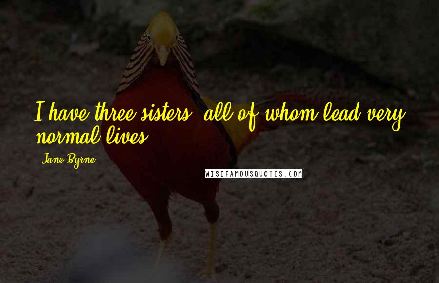 Jane Byrne Quotes: I have three sisters, all of whom lead very normal lives.