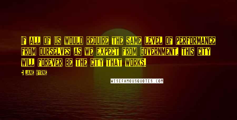 Jane Byrne Quotes: If all of us would require the same level of performance from ourselves as we expect from government, this city will forever be the city that works.