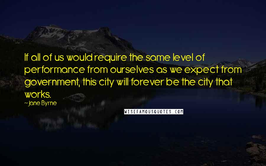 Jane Byrne Quotes: If all of us would require the same level of performance from ourselves as we expect from government, this city will forever be the city that works.