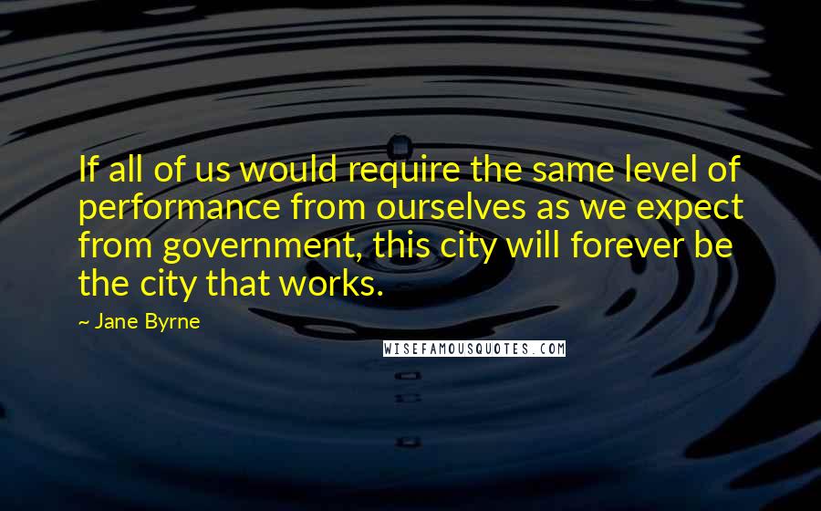 Jane Byrne Quotes: If all of us would require the same level of performance from ourselves as we expect from government, this city will forever be the city that works.