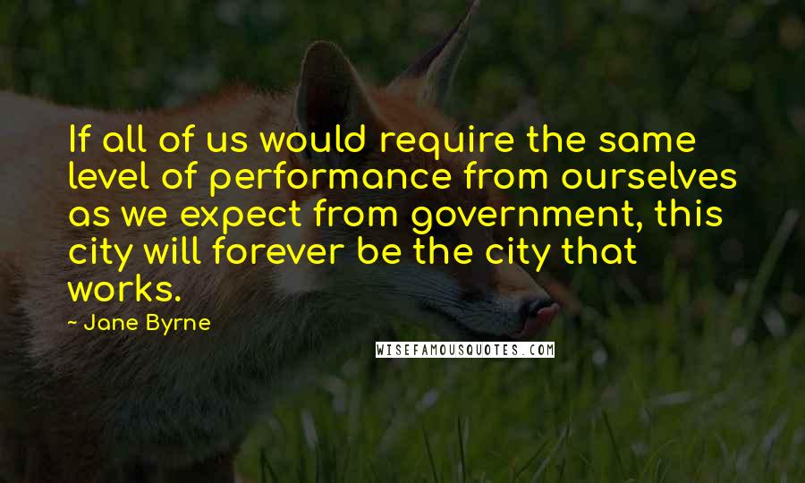 Jane Byrne Quotes: If all of us would require the same level of performance from ourselves as we expect from government, this city will forever be the city that works.