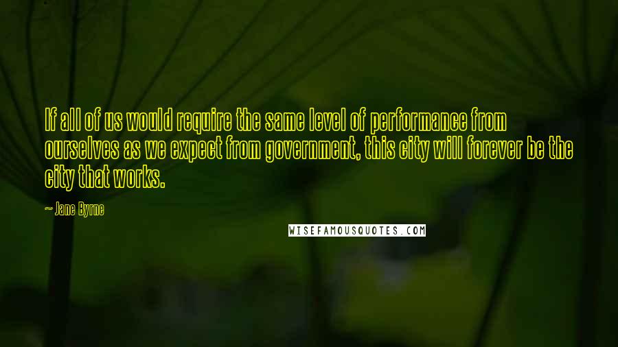 Jane Byrne Quotes: If all of us would require the same level of performance from ourselves as we expect from government, this city will forever be the city that works.