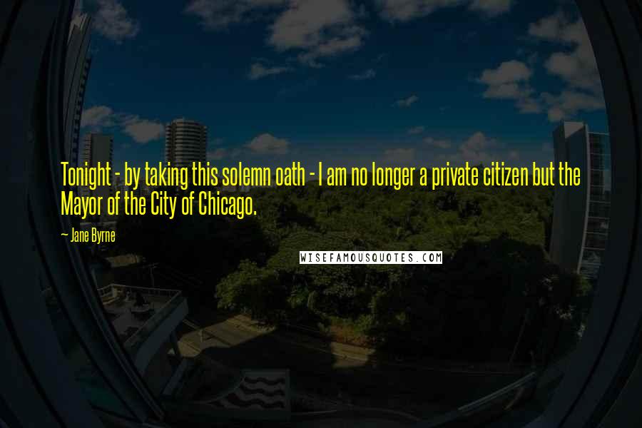 Jane Byrne Quotes: Tonight - by taking this solemn oath - I am no longer a private citizen but the Mayor of the City of Chicago.
