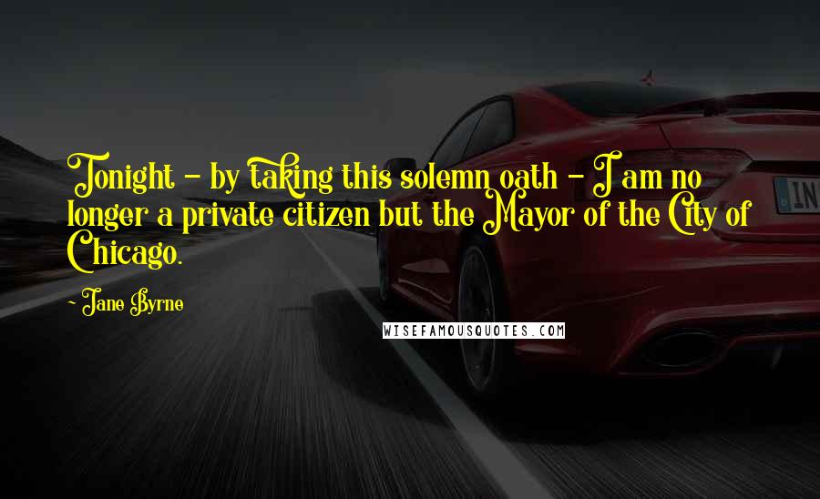 Jane Byrne Quotes: Tonight - by taking this solemn oath - I am no longer a private citizen but the Mayor of the City of Chicago.
