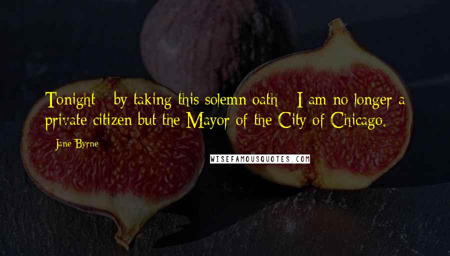 Jane Byrne Quotes: Tonight - by taking this solemn oath - I am no longer a private citizen but the Mayor of the City of Chicago.