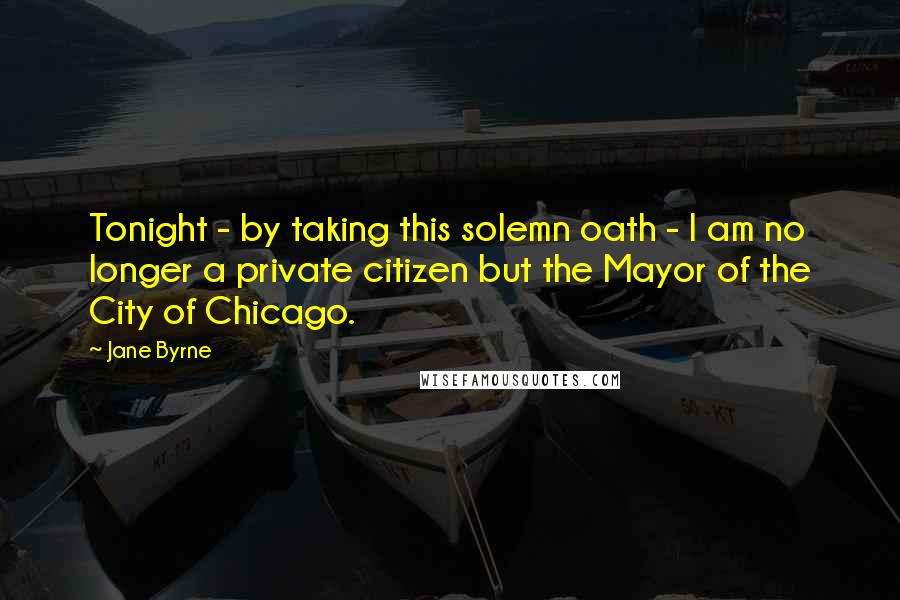 Jane Byrne Quotes: Tonight - by taking this solemn oath - I am no longer a private citizen but the Mayor of the City of Chicago.