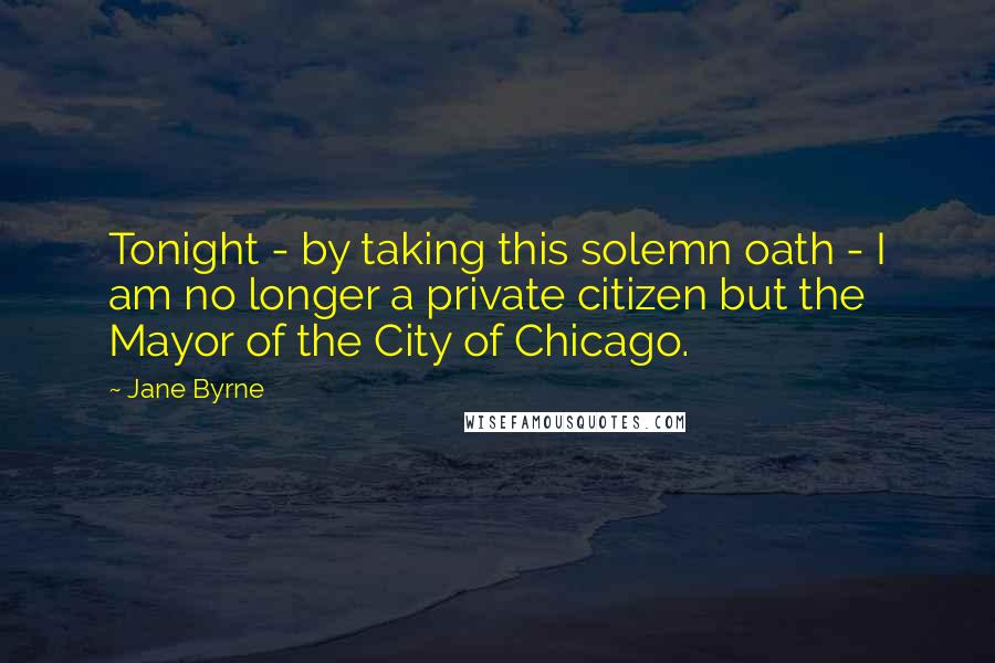 Jane Byrne Quotes: Tonight - by taking this solemn oath - I am no longer a private citizen but the Mayor of the City of Chicago.