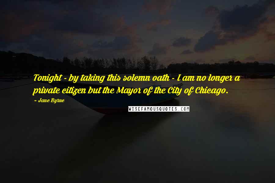 Jane Byrne Quotes: Tonight - by taking this solemn oath - I am no longer a private citizen but the Mayor of the City of Chicago.