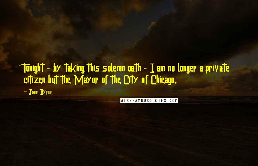 Jane Byrne Quotes: Tonight - by taking this solemn oath - I am no longer a private citizen but the Mayor of the City of Chicago.