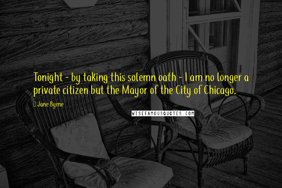Jane Byrne Quotes: Tonight - by taking this solemn oath - I am no longer a private citizen but the Mayor of the City of Chicago.